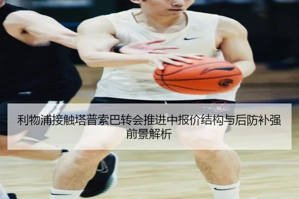 利物浦接触塔普索巴转会推进中报价结构与后防补强前景解析