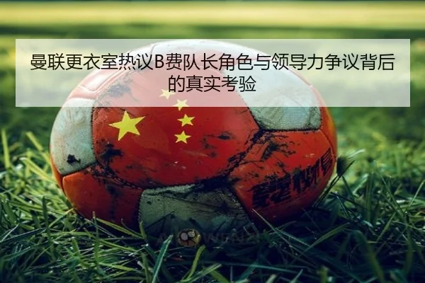 曼联更衣室热议B费队长角色与领导力争议背后的真实考验