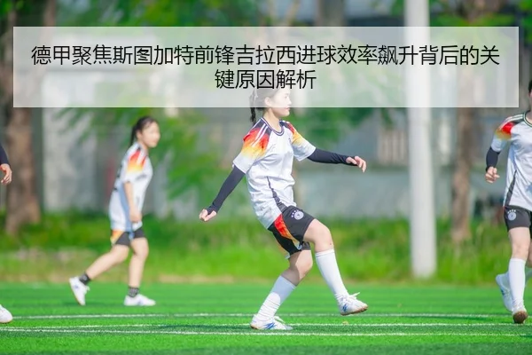 德甲聚焦斯图加特前锋吉拉西进球效率飙升背后的关键原因解析