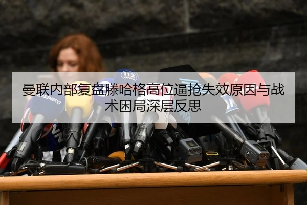 曼联内部复盘滕哈格高位逼抢失效原因与战术困局深层反思