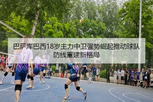 巴萨库巴西18岁主力中卫强势崛起推动球队防线重建新格局